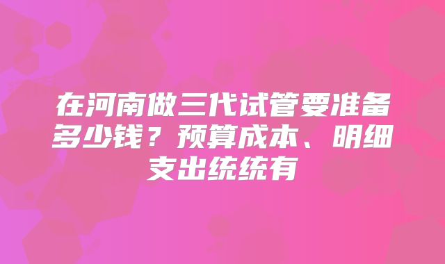 在河南做三代试管要准备多少钱？预算成本、明细支出统统有