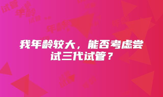 我年龄较大，能否考虑尝试三代试管？