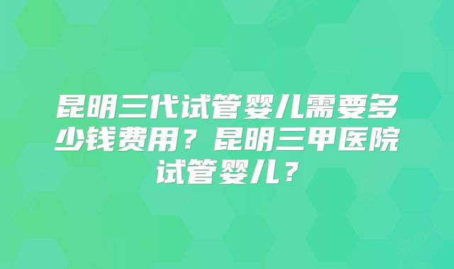 昆明三代试管婴儿需要多少钱费用？昆明三甲医院试管婴儿？