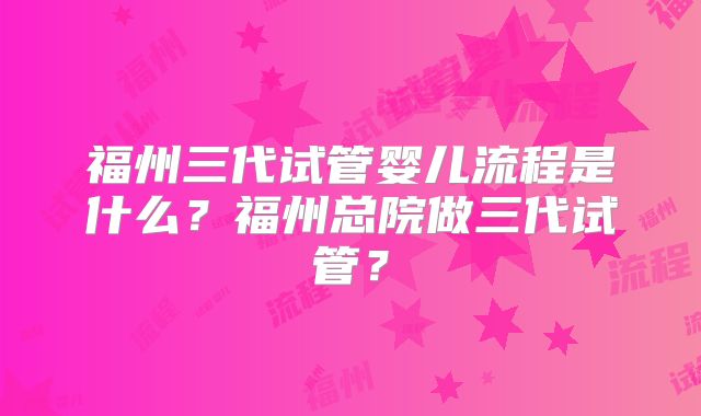 福州三代试管婴儿流程是什么？福州总院做三代试管？