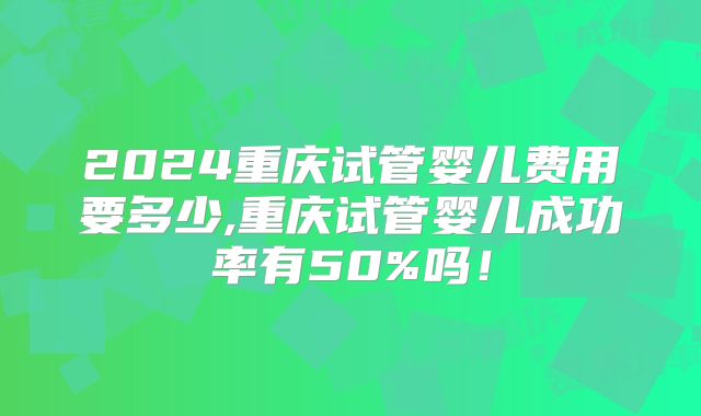 2024重庆试管婴儿费用要多少,重庆试管婴儿成功率有50%吗!