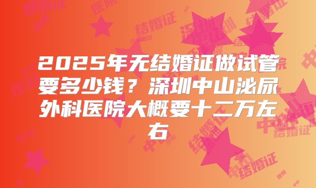 2025年无结婚证做试管要多少钱?深圳中山泌尿外科医院大概要十二万左右