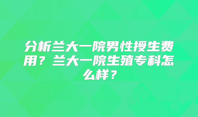 分析兰大一院男性授生费用？兰大一院生殖专科怎么样？