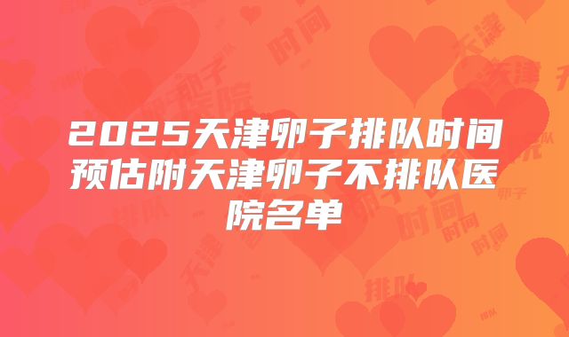 2025天津卵子排队时间预估附天津卵子不排队医院名单