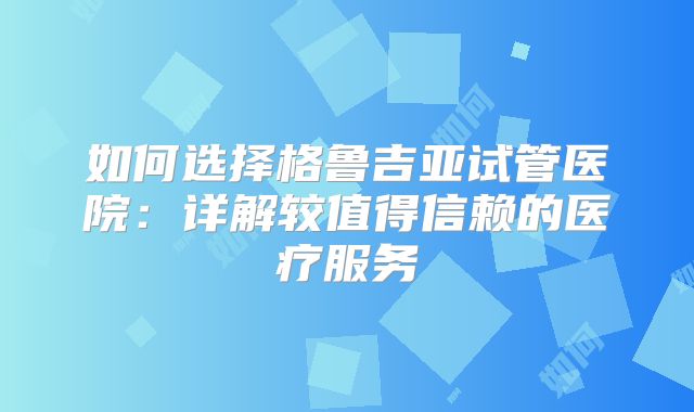 如何选择格鲁吉亚试管医院:详解较值得信赖的医疗服务