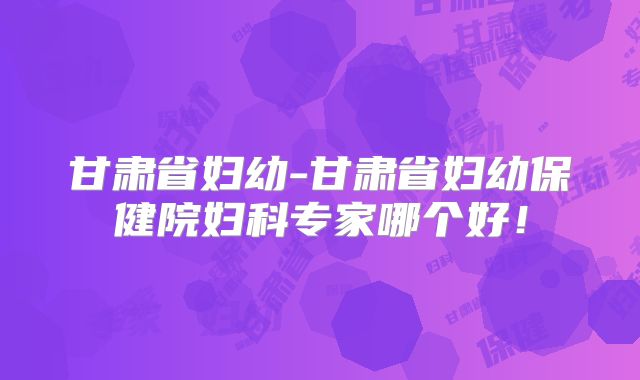 甘肃省妇幼-甘肃省妇幼保健院妇科专家哪个好!