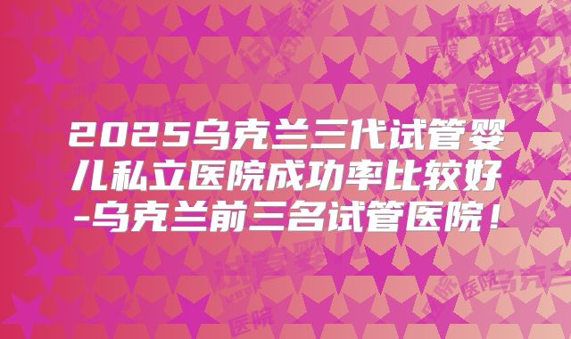 2025乌克兰三代试管婴儿私立医院成功率比较好-乌克兰前三名试管医院！