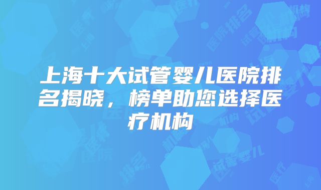 上海十大试管婴儿医院排名揭晓，榜单助您选择医疗机构