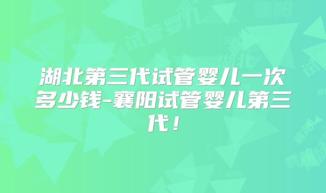 湖北第三代试管婴儿一次多少钱-襄阳试管婴儿第三代！