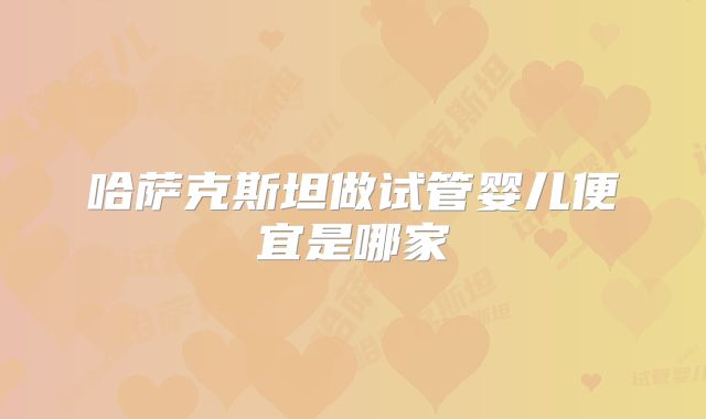 哈萨克斯坦做试管婴儿便宜是哪家