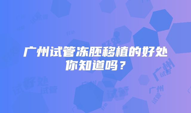 广州试管冻胚移植的好处你知道吗？