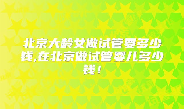 北京大龄女做试管要多少钱,在北京做试管婴儿多少钱!