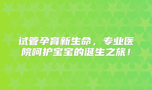 试管孕育新生命，专业医院呵护宝宝的诞生之旅！