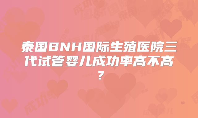 泰国BNH国际生殖医院三代试管婴儿成功率高不高？