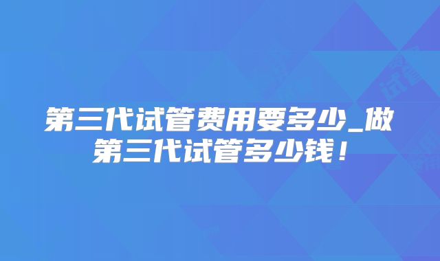 第三代试管费用要多少_做第三代试管多少钱!