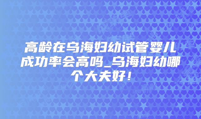 高龄在乌海妇幼试管婴儿成功率会高吗_乌海妇幼哪个大夫好！
