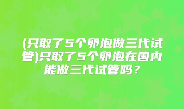 (只取了5个卵泡做三代试管)只取了5个卵泡在国内能做三代试管吗?