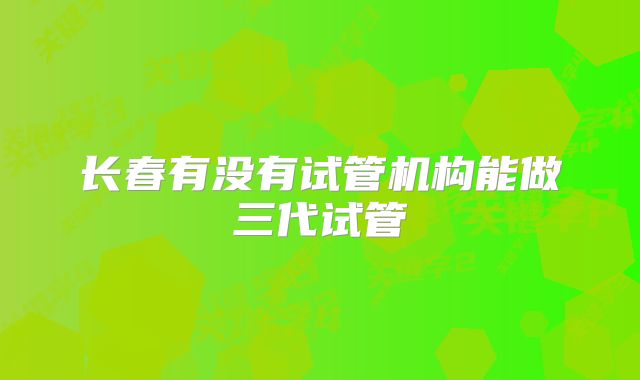 长春有没有试管机构能做三代试管