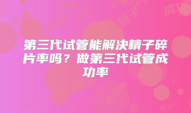 第三代试管能解决精子碎片率吗?做第三代试管成功率