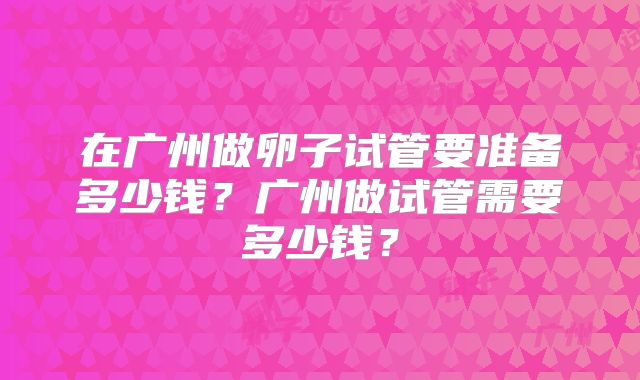 在广州做卵子试管要准备多少钱？广州做试管需要多少钱？