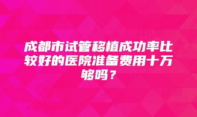 成都市试管移植成功率比较好的医院准备费用十万够吗？