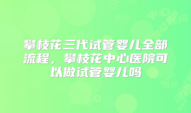 攀枝花三代试管婴儿全部流程，攀枝花中心医院可以做试管婴儿吗