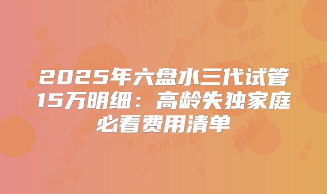 2025年六盘水三代试管15万明细:高龄失独家庭必看费用清单