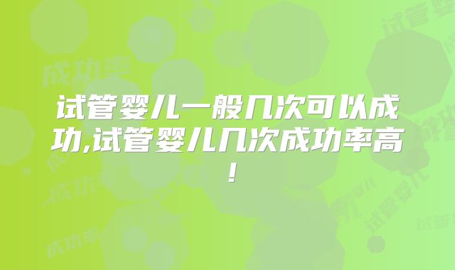 试管婴儿一般几次可以成功,试管婴儿几次成功率高！