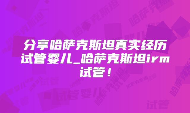 分享哈萨克斯坦真实经历试管婴儿_哈萨克斯坦irm试管！