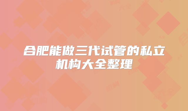 合肥能做三代试管的私立机构大全整理