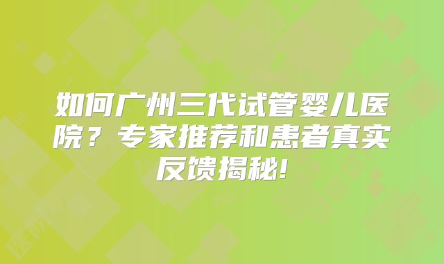 如何广州三代试管婴儿医院?专家推荐和患者真实反馈揭秘!
