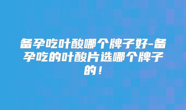 备孕吃叶酸哪个牌子好-备孕吃的叶酸片选哪个牌子的！