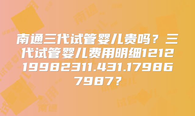 南通三代试管婴儿贵吗？三代试管婴儿费用明细121219982311.431.179867987？