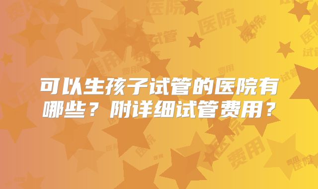 可以生孩子试管的医院有哪些?附详细试管费用?