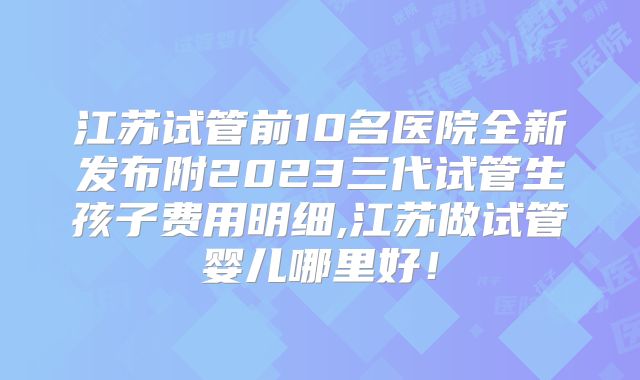 江苏试管前10名医院全新发布附2023三代试管生孩子费用明细,江苏做试管婴儿哪里好！