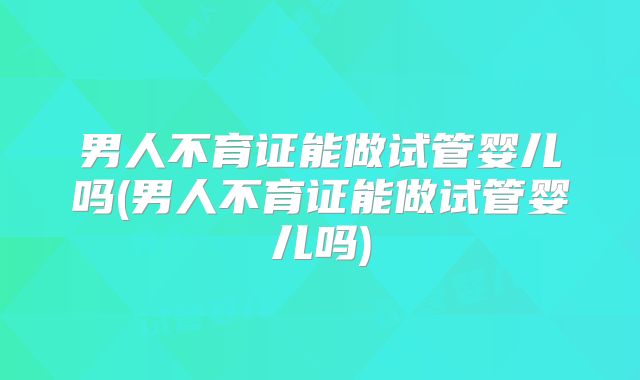 男人不育证能做试管婴儿吗(男人不育证能做试管婴儿吗)