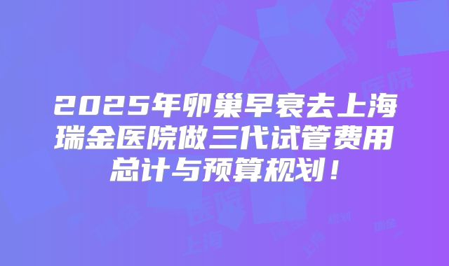 2025年卵巢早衰去上海瑞金医院做三代试管费用总计与预算规划!