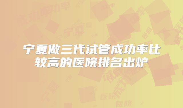 宁夏做三代试管成功率比较高的医院排名出炉