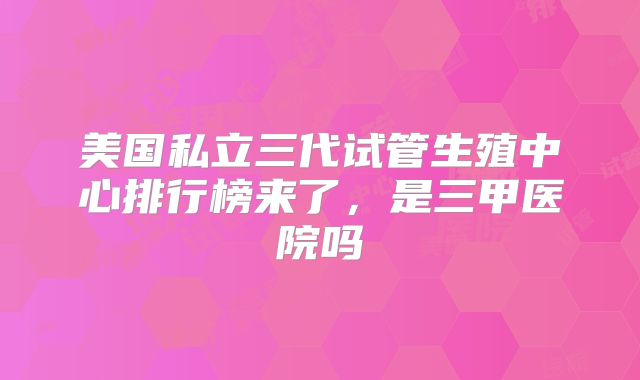 美国私立三代试管生殖中心排行榜来了，是三甲医院吗