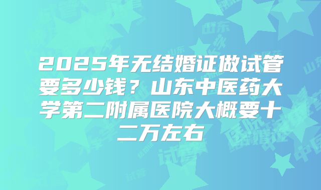 2025年无结婚证做试管要多少钱？山东中医药大学第二附属医院大概要十二万左右