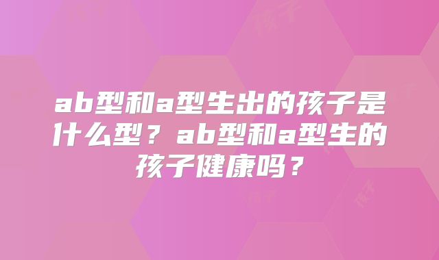 ab型和a型生出的孩子是什么型？ab型和a型生的孩子健康吗？