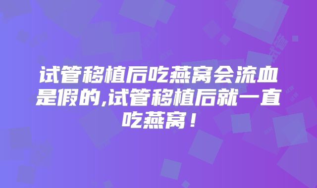试管移植后吃燕窝会流血是假的,试管移植后就一直吃燕窝!