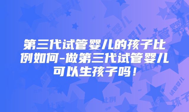 第三代试管婴儿的孩子比例如何-做第三代试管婴儿可以生孩子吗！