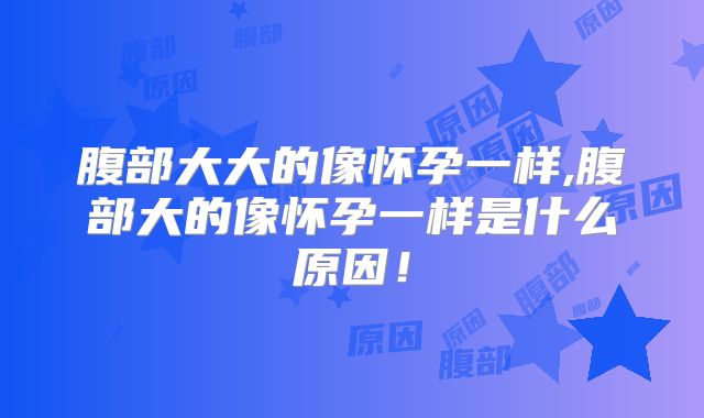 腹部大大的像怀孕一样,腹部大的像怀孕一样是什么原因!