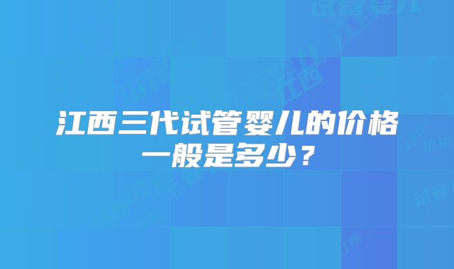 江西三代试管婴儿的价格一般是多少？