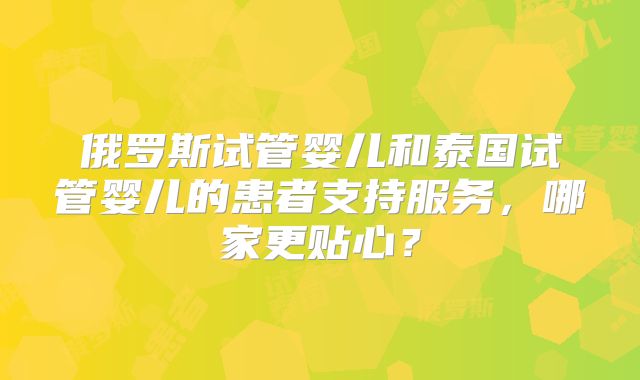 俄罗斯试管婴儿和泰国试管婴儿的患者支持服务，哪家更贴心？