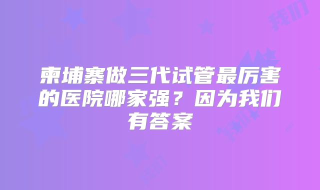柬埔寨做三代试管最厉害的医院哪家强？因为我们有答案