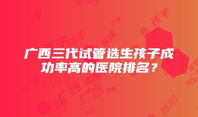 广西三代试管选生孩子成功率高的医院排名?