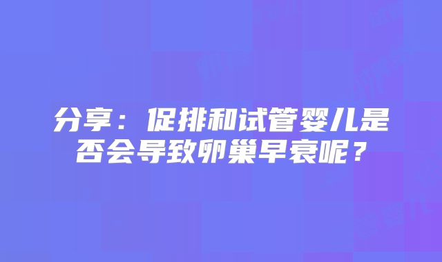 分享:促排和试管婴儿是否会导致卵巢早衰呢?