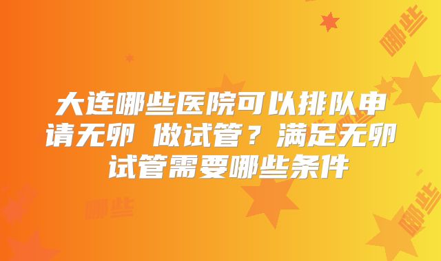大连哪些医院可以排队申请无卵�做试管?满足无卵�试管需要哪些条件